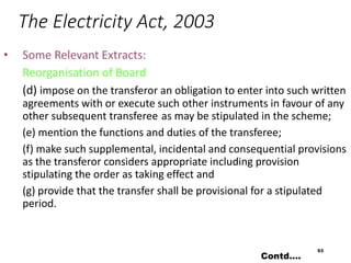 The Electricity Act, 2003
• Some Relevant Extracts:
Reorganisation of Board
(d) impose on the transferor an obligation to enter into such written
agreements with or execute such other instruments in favour of any
other subsequent transferee as may be stipulated in the scheme;
(e) mention the functions and duties of the transferee;
(f) make such supplemental, incidental and consequential provisions
as the transferor considers appropriate including provision
stipulating the order as taking effect and
(g) provide that the transfer shall be provisional for a stipulated
period.
53
Contd….
 