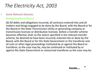 The Electricity Act, 2003
• Some Relevant Extracts:
Reorganisation of Board
(6) All debts and obligations incurred, all contracts entered into and all
matters and things engaged to be done by the Board, with the Board or for
the Board or the State Transmission Utility or generating company or
transmission licensee or distribution licensee, before a transfer scheme
becomes effective shall, to the extent specified in the relevant transfer
scheme, be deemed to have been incurred, entered into or done by the
Board, with the Board or for the State Government or the transferee and
all suits or other legal proceedings instituted by or against the Board or
transferor, as the case may be, may be continued or instituted by or
against the State Government or concerned transferee as the case may be.
54
Contd….
 