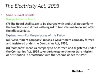 The Electricity Act, 2003
• Some Relevant Extracts:
Reorganisation of Board
(7) The Board shall cease to be charged with and shall not perform
the functions and duties with regard to transfers made on and after
the effective date.
Explanation:-- For the purposes of this Part,--
(a) “Government company” means a Government company formed
and registered under the Companies Act, 1956;
(b) “company” means a company to be formed and registered under
the Companies Act, 1956 to undertake generation or transmission
or distribution in accordance with the scheme under this Part.
55
Contd….
 