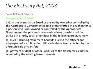 The Electricity Act, 2003
• Some Relevant Extracts:
Reorganisation of Board
132. In the event that a Board or any utility owned or controlled by
the Appropriate Government is sold or transferred in any manner to
a person who is not owned or controlled by the Appropriate
Government, the proceeds from such sale or transfer shall be
utilised in priority to all other dues in the following order, namely:-
(a) dues (including retirement benefits due) to the officers and
employees of such Board or utility, who have been affected by the
aforesaid sale or transfer;
(b) payment of debt or other liabilities of the transferor as may be
required by the existing loan covenants.
56
Contd….
 