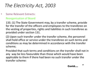The Electricity Act, 2003
• Some Relevant Extracts:
Reorganisation of Board
133. (1) The State Government may, by a transfer scheme, provide
for the transfer of the officers and employees to the transferee on
the vesting of properties, rights and liabilities in such transferee as
provided under section 131.
(2) Upon such transfer under the transfer scheme, the personnel
shall hold office or service under the transferee on such terms and
conditions as may be determined in accordance with the transfer
scheme;
Provided that such terms and conditions on the transfer shall not in
any way be less favourable than those which would have been
applicable to them if there had been no such transfer under the
transfer scheme:
57
Contd….
 