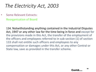 The Electricity Act, 2003
• Some Relevant Extracts:
Reorganisation of Board
134. Notwithstanding anything contained in the Industrial Disputes
Act, 1947 or any other law for the time being in force and except for
the provisions made in this Act, the transfer of the employment of
the officers and employees referred to in sub-section (1) of section
133 shall not entitle such officers and employees to any
compensation or damages under this Act, or any other Central or
State law, save as provided in the transfer scheme.
59
Contd….
 
