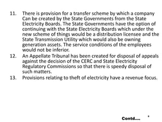 11. There is provision for a transfer scheme by which a company
Can be created by the State Governments from the State
Electricity Boards. The State Governments have the option of
continuing with the State Electricity Boards which under the
new scheme of things would be a distribution licensee and the
State Transmission Utility which would also be owning
generation assets. The service conditions of the employees
would not be inferior.
12. An Appellate Tribunal has been created for disposal of appeals
against the decision of the CERC and State Electricity
Regulatory Commissions so that there is speedy disposal of
such matters.
13. Provisions relating to theft of electricity have a revenue focus.
6
Contd….
 