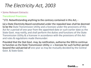 The Electricity Act, 2003
• Some Relevant Extracts:
Transitional Provisions
“172. Notwithstanding anything to the contrary contained in this Act, -
(a) a State Electricity Board constituted under the repealed laws shall be deemed
to be the State Transmission Utility and a licensee under the provisions of this
Act for a period of one year from the appointed date or such earlier date as the
State Govt. may notify, and shall perform the duties and functions of the State
Transmission Utility & a licensee in accordance with the provisions of this Act
and rules & regulations made thereunder:
Provided that the Stat Govt. may, by notification, authorise the SEB to continue
to function as the State Transmission Utility or a licensee for such further period
beyond the said period of one year as may be mutually decided by the Central
Govt. & State Govt.
60
Contd….
 