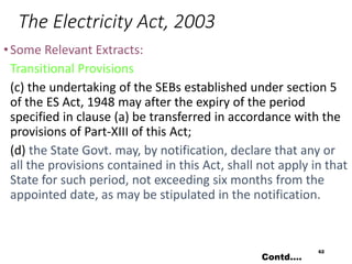 The Electricity Act, 2003
•Some Relevant Extracts:
Transitional Provisions
(c) the undertaking of the SEBs established under section 5
of the ES Act, 1948 may after the expiry of the period
specified in clause (a) be transferred in accordance with the
provisions of Part-XIII of this Act;
(d) the State Govt. may, by notification, declare that any or
all the provisions contained in this Act, shall not apply in that
State for such period, not exceeding six months from the
appointed date, as may be stipulated in the notification.
62
Contd….
 