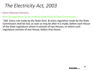 The Electricity Act, 2003
• Some Relevant Extracts:
Rules & regulations to be made by State Govt. & State Commission
“182. Every rule made by the State Govt. & every regulation made by the State
Commission shall be laid, as soon as may be after it is made, before each House
of the State Legislature where it consists of two Houses, or where such
Legislature consists of one House, before that House.
63
Contd….
 
