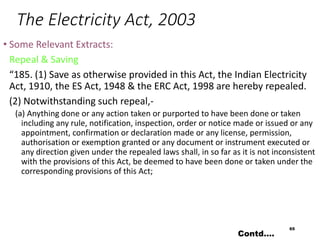 The Electricity Act, 2003
• Some Relevant Extracts:
Repeal & Saving
“185. (1) Save as otherwise provided in this Act, the Indian Electricity
Act, 1910, the ES Act, 1948 & the ERC Act, 1998 are hereby repealed.
(2) Notwithstanding such repeal,-
(a) Anything done or any action taken or purported to have been done or taken
including any rule, notification, inspection, order or notice made or issued or any
appointment, confirmation or declaration made or any license, permission,
authorisation or exemption granted or any document or instrument executed or
any direction given under the repealed laws shall, in so far as it is not inconsistent
with the provisions of this Act, be deemed to have been done or taken under the
corresponding provisions of this Act;
65
Contd….
 