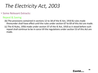 The Electricity Act, 2003
• Some Relevant Extracts:
Repeal & Saving
(b) The provisions contained in sections 12 to 18 of the IE Act, 1910 & rules made
thereunder shall have effect until the rules under section 67 to 69 of this Act are made.
(c) The IE Rules, 1956 made under section 37 of the IE Act, 1910 as it stood before such
repeal shall continue to be in corce till the regulations under section 53 of this Act are
made.
66
Contd….
 