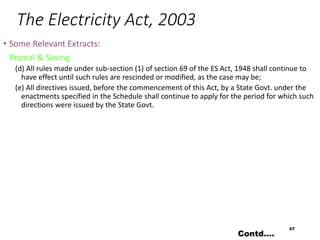 The Electricity Act, 2003
• Some Relevant Extracts:
Repeal & Saving
(d) All rules made under sub-section (1) of section 69 of the ES Act, 1948 shall continue to
have effect until such rules are rescinded or modified, as the case may be;
(e) All directives issued, before the commencement of this Act, by a State Govt. under the
enactments specified in the Schedule shall continue to apply for the period for which such
directions were issued by the State Govt.
67
Contd….
 
