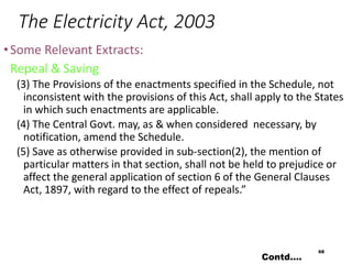 The Electricity Act, 2003
•Some Relevant Extracts:
Repeal & Saving
(3) The Provisions of the enactments specified in the Schedule, not
inconsistent with the provisions of this Act, shall apply to the States
in which such enactments are applicable.
(4) The Central Govt. may, as & when considered necessary, by
notification, amend the Schedule.
(5) Save as otherwise provided in sub-section(2), the mention of
particular matters in that section, shall not be held to prejudice or
affect the general application of section 6 of the General Clauses
Act, 1897, with regard to the effect of repeals.”
68
Contd….
 