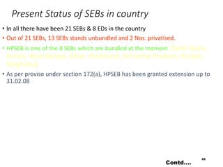 Present Status of SEBs in country
• In all there have been 21 SEBs & 8 EDs in the country
• Out of 21 SEBs, 13 SEBs stands unbundled and 2 Nos. privatised.
• HPSEB is one of the 8 SEBs which are bundled at the moment (Tamil Nadu,
Kerala, West Bengal, Bihar, Jharkhand, Himachal Pradesh, Punjab,
Meghalya)
• As per proviso under section 172(a), HPSEB has been granted extension up to
31.02.08
69
Contd….
 