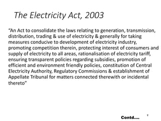 The Electricity Act, 2003
“An Act to consolidate the laws relating to generation, transmission,
distribution, trading & use of electricity & generally for taking
measures conducive to development of electricity industry,
promoting competition therein, protecting interest of consumers and
supply of electricity to all areas, rationalisation of electricity tariff,
ensuring transparent policies regarding subsidies, promotion of
efficient and environment friendly policies, constitution of Central
Electricity Authority, Regulatory Commissions & establishment of
Appellate Tribunal for matters connected therewith or incidental
thereto”
7
Contd….
 