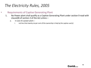 The Electricity Rules, 2005
• Requirements of Captive Generating Plant
1. No Power plant shall qualify as a Captive Generating Plant under section 9 read with
clause(8) of section 2 of the Act unless –
a. in case of a power plant---
i. not less than twenty six per cent of the ownership is help by the captive user(s)
71
Contd….
 