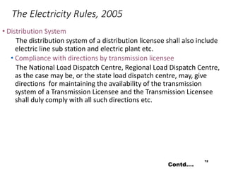 The Electricity Rules, 2005
• Distribution System
The distribution system of a distribution licensee shall also include
electric line sub station and electric plant etc.
• Compliance with directions by transmission licensee
The National Load Dispatch Centre, Regional Load Dispatch Centre,
as the case may be, or the state load dispatch centre, may, give
directions for maintaining the availability of the transmission
system of a Transmission Licensee and the Transmission Licensee
shall duly comply with all such directions etc.
72
Contd….
 