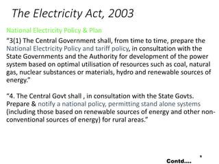 The Electricity Act, 2003
National Electricity Policy & Plan
“3(1) The Central Government shall, from time to time, prepare the
National Electricity Policy and tariff policy, in consultation with the
State Governments and the Authority for development of the power
system based on optimal utilisation of resources such as coal, natural
gas, nuclear substances or materials, hydro and renewable sources of
energy.”
“4. The Central Govt shall , in consultation with the State Govts.
Prepare & notify a national policy, permitting stand alone systems
(including those based on renewable sources of energy and other non-
conventional sources of energy) for rural areas.”
8
Contd….
 