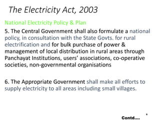 The Electricity Act, 2003
National Electricity Policy & Plan
5. The Central Government shall also formulate a national
policy, in consultation with the State Govts. for rural
electrification and for bulk purchase of power &
management of local distribution in rural areas through
Panchayat Institutions, users’ associations, co-operative
societies, non-governmental organisations
6. The Appropriate Government shall make all efforts to
supply electricity to all areas including small villages.
9
Contd….
 