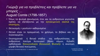 Γνώριζε για να προβλέπεις και πρόβλεπε για να
μπορείς …
August Comte (1798-1857)
• Όπως τα φυσικά φαινόμενα, έτσι και τα ανθρώπινα γεγονότα
πρέπει να εξετάζονται με την αντικειμενική σκοπιά της
επιστήμης.
• Θετικισμός < positum= καθορισμένο
• Θετικό είναι το πραγματικό, το χρήσιμο, το βέβαιο και το
συγκεκριμένο.
• Επιστημονικό ή θετικό στάδιο της ανθρωπότητας: το
ανθρώπινο πνεύμα λειτουργεί βάσει νόμων, δηλαδή
ορθολογικά. Κοινωνιολογία (Κοινωνική Φυσική): η ανώτερη
μορφή θετικού πνεύματος.
Γιορτάζοντας τις Φυσικές
Επιστήμες, Χανιά, 2019
29
Ν. ΑΝΑΣΤΑΣΑΚΗΣ ΥΠΕΥΘΥΝΟΣ ΕΚΦΕ Χανίων - Ι.Π. ΑΜΠΕΛΑΣ ΣΕΕ ΠΕ02
 