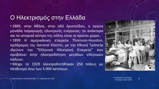 Ο Ηλεκτρισμός στην Ελλάδα
• 1889, στην Αθήνα, στην οδό Αριστείδου, η πρώτη
μονάδα παραγωγής ηλεκτρικής ενέργειας: τα ανάκτορα
και το ιστορικό κέντρο της πόλης είναι οι πρώτοι χώροι.
• 1899 Η αμερικάνικη εταιρεία Thomson-Houston,
πρόδρομος της General Electric, με την Εθνική Τράπεζα
ιδρύουν την “Ελληνική Ηλεκτρική Εταιρεία” που
προβαίνει στην ηλεκτροδότηση μεγάλων ελληνικών
πόλεων.
• Μέχρι το 1929 ηλεκτροδοτήθηκαν 250 πόλεις με
πληθυσμό άνω των 5.000 κατοίκων.
Γιορτάζοντας τις Φυσικές
Επιστήμες, Χανιά, 2019
Ν. ΑΝΑΣΤΑΣΑΚΗΣ ΥΠΕΥΘΥΝΟΣ ΕΚΦΕ - Ι.Π. ΑΜΠΕΛΑΣ ΣΕΕ ΠΕ02 48
 