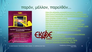 παρόν, μέλλον, παρελθόν...
Γιορτάζοντας τις Φυσικές Επιστήμες,
Χανιά, 2019
56
Ν. ΑΝΑΣΤΑΣΑΚΗΣ ΥΠΕΥΘΥΝΟΣ ΕΚΦΕ ΧΑΝΙΩΝ - Ι.Π. ΑΜΠΕΛΑΣ ΣΕΕ ΠΕ02
https://el.wikipedia.org/wiki/Επιστημονική_μέθοδος
https://www.fi.edu/benjamin-franklin/kite-key-experiment
https://www.theguardian.com/news/datablog/2009/aug/14/
hans-christian-orsted-science
https://edisontechcenter.org/JosephHenry.html#birth
https://www.famousscientists.org/joseph-henry-2/
http://www.telegraph-history.org/alfred-vail/index.html
https://en.wikipedia.org/wiki/Transatlantic_telegraph_cable
https://www.bulbs.com/learning/history.aspx
https://www.history.com/topics/inventions/nikola-
tesla#section_1
https://science.howstuffworks.com/innovation/famous-
inventors/nikola-tesla2.htm
https://teslasociety.com/niagarafalls.htm
https://en.wikipedia.org/wiki/Heinrich_Hertz
https://en.wikipedia.org/wiki/Max_Planck
 