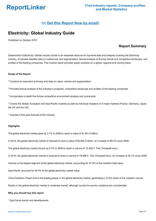 Find Industry reports, Company profiles
ReportLinker                                                                       and Market Statistics



                                     >> Get this Report Now by email!

Electricity: Global Industry Guide
Published on October 2010

                                                                                                              Report Summary

Datamonitor's Electricity: Global Industry Guide is an essential resource for top-level data and analysis covering the Electricity
industry. It includes detailed data on market size and segmentation, textual analysis of the key trends and competitive landscape, and
profiles of the leading companies. This incisive report provides expert analysis on a global, regional and country basis.



Scope of the Report


* Contains an executive summary and data on value, volume and segmentation


* Provides textual analysis of the industry's prospects, competitive landscape and profiles of the leading companies


* Incorporates in-depth five forces competitive environment analysis and scorecards


* Covers the Global, European and Asia-Pacific markets as well as individual chapters on 5 major markets (France, Germany, Japan,
the UK and the US).


* Includes a five-year forecast of the industry



Highlights


The global electricity market grew by 2.1% in 2009 to reach a value of $1,601.6 billion.


In 2014, the global electricity market is forecast to have a value of $2,693.2 billion, an increase of 68.2% since 2009.


The global electricity market shrank by 0.7% in 2009 to reach a volume of 15,302.5 Twh (Terawatt-hour).


In 2014, the global electricity market is forecast to have a volume of 19,908.5 Twh (Terawatt-hour), an increase of 30.1% since 2009.


Industry is the largest segment of the global electricity market, accounting for 37.9% of the market's total value.


Asia-Pacific accounts for 40.4% of the global electricity market value.


China Southern Power Grid is the leading player in the global electricity market, generating a 12.2% share of the market's volume.


Rivalry in the global electricity market is moderate overall, although country-to-country variations are considerable.


Why you should buy this report


* Spot future trends and developments



Electricity: Global Industry Guide                                                                                               Page 1/14
 