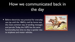 How we communicated back in
the day
• Before electricity was practical for everyday
use (up until the 1860’s), mail by horse was
the most common way of sending messages
and parcels.Today, the USPS has the same
functionality, but time to ship is quicker due
to airplanes and motor vehicles.