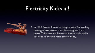Electricity Kicks in!
• In 1836, Samuel Morse develops a code for sending
messages over an electrical line using electrical
pulses.This code was known as morse code and is
still used in aviation radio towers today.