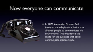 Now everyone can communicate
• In 1876,Alexander Graham Bell
invented the telephone, a device that
allowed people to communicate via
sound waves.This broadened the
range for the audience that could
communicate electronically.