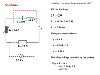 r =0.8 Ω
E = 9 V
V
R = 15 Ω
5.23 V
Rx = 10 Ω
Solution:-
a) When the variable resistance is 10 Ω
KVL for the loop
∑ E = ∑ IR
9 = I (10 + 15 + 0.8)
I = 0.349 A
Voltage across resistance
V = I x R
V = 0.349 x 15
V = 5.23 V
Therefore voltage provided by the battery
Vbty = E - I x r
= 9 - 0.349 x 0.8
= 8.72 V
I
 