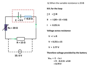 r =0.8 Ω
E = 9 V
V
R = 15 Ω
10. 6 V
Rx = 20 Ω
b) When the variable resistance is 20 Ω
KVL for the loop
∑ E = ∑ IR
9 = I (20 + 15 + 0.8)
I = 0.251 A
Voltage across resistance
V = I x R
V = 0.251 x 15
V = 3.77 V
Therefore voltage provided by the battery
Vbty = E - I x r
= 9 - 0.2.51 x 0.8
= 8.79 V
 