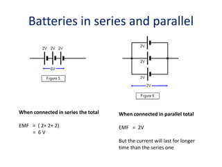 Batteries in series and parallel
When connected in series the total
EMF = ( 2+ 2+ 2)
= 6 V
When connected in parallel total
EMF = 2V
But the current will last for longer
time than the series one
 