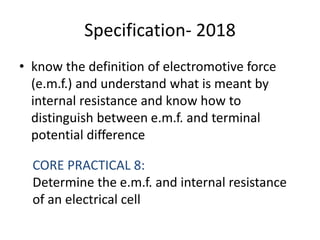 Specification- 2018
• know the definition of electromotive force
(e.m.f.) and understand what is meant by
internal resistance and know how to
distinguish between e.m.f. and terminal
potential difference
CORE PRACTICAL 8:
Determine the e.m.f. and internal resistance
of an electrical cell
 
