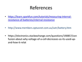 References
• https://learn.sparkfun.com/tutorials/measuring-internal-
resistance-of-batteries/internal-resistance
• http://www.members.optusnet.com.au/satr/battery.htm
• https://electronics.stackexchange.com/questions/190857/con
fusion-about-why-voltage-of-a-cell-decreases-as-its-used-up-
and-how-it-relat
 