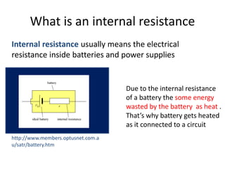 What is an internal resistance
Internal resistance usually means the electrical
resistance inside batteries and power supplies
http://www.members.optusnet.com.a
u/satr/battery.htm
Due to the internal resistance
of a battery the some energy
wasted by the battery as heat .
That’s why battery gets heated
as it connected to a circuit
 