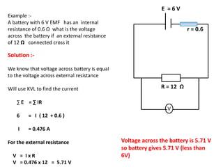 r = 0.6
E = 6 V
V
R = 12 Ω
Example :-
A battery with 6 V EMF has an internal
resistance of 0.6 Ω what is the voltage
across the battery if an external resistance
of 12 Ω connected cross it
Solution :-
We know that voltage across battery is equal
to the voltage across external resistance
Will use KVL to find the current
∑ E = ∑ IR
6 = I ( 12 + 0.6 )
I = 0.476 A
For the external resistance
V = I x R
V = 0.476 x 12 = 5.71 V
Voltage across the battery is 5.71 V
so battery gives 5.71 V (less than
6V)
 