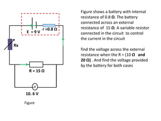 r =0.8 Ω
E = 9 V
V
R = 15 Ω
10. 6 V
Figure shows a battery with internal
resistance of 0.8 Ω. The battery
connected across an external
resistance of 15 Ω. A variable resistor
connected in the circuit to control
the current in the circuit
find the voltage across the external
resistance when the R = (10 Ω and
20 Ω) . And find the voltage provided
by the battery for both cases
Figure
Rx
 