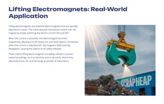 Lifting Electromagnets: Real-World
Application
Lifting electromagnets are powerful electromagnets that are typically
attached to cranes. The crane operator has precise control over the
magnet by simply switching the electric current ON and OFF.
When the current is activated, the electromagnet becomes
magnetized, allowing it to lift heavy iron and steel objects. Conversely,
when the current is switched OFF, the magnetic field instantly
disappears, causing the objects to be safely released.
These robust lifting electromagnets are widely utilized in various
industrial settings, such as factories and scrap yards, where they
efficiently move, lift, and sort large quantities of metal items.
 