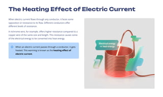 The Heating Effect of Electric Current
When electric current flows through any conductor, it faces some
opposition or resistance to its flow. Different conductors offer
different levels of resistance.
A nichrome wire, for example, offers higher resistance compared to a
copper wire of the same size and length. This resistance causes some
of the electrical energy to be converted into heat energy.
When an electric current passes through a conductor, it gets
heated. This warming is known as the heating effect of
electric current.
 