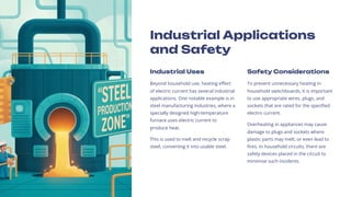 Industrial Applications
and Safety
Industrial Uses
Beyond household use, heating effect
of electric current has several industrial
applications. One notable example is in
steel manufacturing industries, where a
specially designed high-temperature
furnace uses electric current to
produce heat.
This is used to melt and recycle scrap
steel, converting it into usable steel.
Safety Considerations
To prevent unnecessary heating in
household switchboards, it is important
to use appropriate wires, plugs, and
sockets that are rated for the specified
electric current.
Overheating in appliances may cause
damage to plugs and sockets where
plastic parts may melt, or even lead to
fires. In household circuits, there are
safety devices placed in the circuit to
minimise such incidents.
 