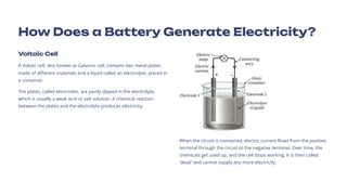 How Does a Battery Generate Electricity?
Voltaic Cell
A Voltaic cell, also known as Galvanic cell, contains two metal plates
made of different materials and a liquid called an electrolyte, placed in
a container.
The plates, called electrodes, are partly dipped in the electrolyte,
which is usually a weak acid or salt solution. A chemical reaction
between the plates and the electrolyte produces electricity.
When the circuit is connected, electric current flows from the positive
terminal through the circuit to the negative terminal. Over time, the
chemicals get used up, and the cell stops working. It is then called
'dead' and cannot supply any more electricity.
 