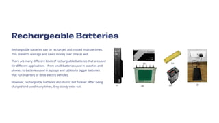 Rechargeable Batteries
Rechargeable batteries can be recharged and reused multiple times.
This prevents wastage and saves money over time as well.
There are many different kinds of rechargeable batteries that are used
for different applications4from small batteries used in watches and
phones to batteries used in laptops and tablets to bigger batteries
that run inverters or drive electric vehicles.
However, rechargeable batteries also do not last forever. After being
charged and used many times, they slowly wear out.
 