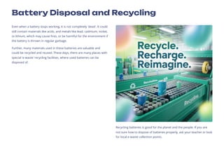 Battery Disposal and Recycling
Even when a battery stops working, it is not completely 'dead'. It could
still contain materials like acids, and metals like lead, cadmium, nickel,
or lithium, which may cause fires, or be harmful for the environment if
the battery is thrown in regular garbage.
Further, many materials used in these batteries are valuable and
could be recycled and reused. These days, there are many places with
special 'e-waste' recycling facilities, where used batteries can be
disposed of.
Recycling batteries is good for the planet and the people. If you are
not sure how to dispose of batteries properly, ask your teacher or look
for local e-waste collection points.
 