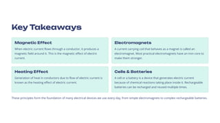 Key Takeaways
Magnetic Effect
When electric current flows through a conductor, it produces a
magnetic field around it. This is the magnetic effect of electric
current.
Electromagnets
A current carrying coil that behaves as a magnet is called an
electromagnet. Most practical electromagnets have an iron core to
make them stronger.
Heating Effect
Generation of heat in conductors due to flow of electric current is
known as the heating effect of electric current.
Cells & Batteries
A cell or a battery is a device that generates electric current
because of chemical reactions taking place inside it. Rechargeable
batteries can be recharged and reused multiple times.
These principles form the foundation of many electrical devices we use every day, from simple electromagnets to complex rechargeable batteries.
 