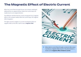 The Magnetic Effect of Electric Current
When the current flows through the wire, the compass needle gets
deflected from its original direction. When the current stops, the
needle returns to its original direction.
The deflection indicates that the current carrying wire has a magnetic
effect on the compass needle. When the current stops, this magnetic
effect disappears.
The region around a magnet or a current carrying wire where its
magnetic effect can be felt is said to have a magnetic field.
When electric current flows through a conductor (like a wire),
it produces a magnetic field around it. This phenomenon is
known as the magnetic effect of electric current.
 