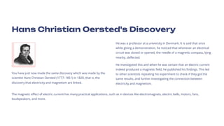 Hans Christian Oersted's Discovery
You have just now made the same discovery which was made by the
scientist Hans Christian Oersted (177731851) in 1820, that is, the
discovery that electricity and magnetism are linked.
He was a professor at a university in Denmark. It is said that once
while giving a demonstration, he noticed that whenever an electrical
circuit was closed or opened, the needle of a magnetic compass, lying
nearby, deflected.
He investigated this and when he was certain that an electric current
indeed produced a magnetic field, he published his findings. This led
to other scientists repeating his experiment to check if they got the
same results, and further investigating the connection between
electricity and magnetism.
The magnetic effect of electric current has many practical applications, such as in devices like electromagnets, electric bells, motors, fans,
loudspeakers, and more.
 