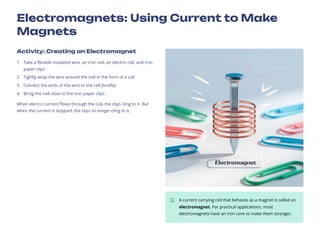 Electromagnets: Using Current to Make
Magnets
Activity: Creating an Electromagnet
Take a flexible insulated wire, an iron nail, an electric cell, and iron
paper clips
1.
Tightly wrap the wire around the nail in the form of a coil
2.
Connect the ends of the wire to the cell (briefly)
3.
Bring the nail close to the iron paper clips
4.
When electric current flows through the coil, the clips cling to it. But
when the current is stopped, the clips no longer cling to it.
A current carrying coil that behaves as a magnet is called an
electromagnet. For practical applications, most
electromagnets have an iron core to make them stronger.
 