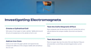 Investigating Electromagnets
Create a Cylindrical Coil
Roll a piece of chart paper to make a cylinder. Tightly wind around
50 turns of insulated wire on the cylinder to form a coil.
Test the Coil's Magnetic Effect
Place compasses near the two ends of the coil. Connect the coil to a
cell and observe the compass needles. Disconnect and observe
again.
Add an Iron Core
Insert an iron nail in the paper cylinder and repeat the test.
Compare the deflection of the compass needles with and without
the iron core.
Test Attraction
Place iron paper clips near the ends of the nail. Observe if they are
attracted when current flows and what happens when current
stops.
 