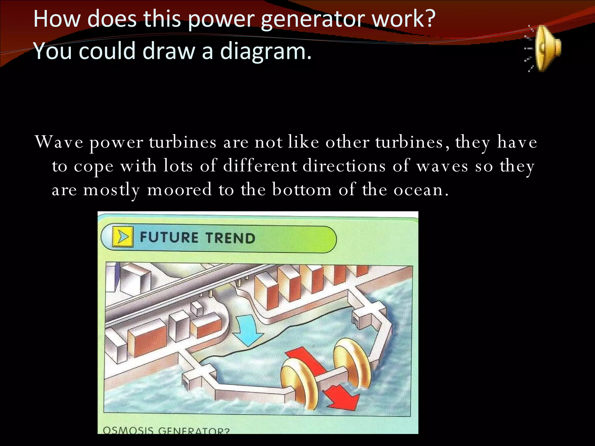 How does this power generator work?  You could draw a diagram. Wave power turbines are not like other turbines, they have to cope with lots of different directions of waves so they are mostly moored to the bottom of the ocean. 