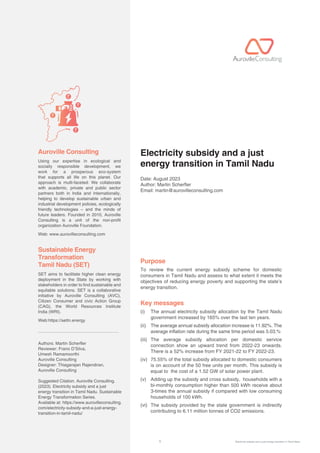 1 Electricity subsidy and a just energy transition in Tamil Nadu
Using our expertise in ecological and
socially responsible development, we
work for a prosperous eco-system
that supports all life on this planet. Our
approach is multi-faceted: We collaborate
with academic, private and public sector
partners both in India and Internationally,
helping to develop sustainable urban and
industrial development policies, ecologically
friendly technologies – and the minds of
future leaders. Founded in 2010, Auroville
Consulting is a unit of the non-profit
organization Auroville Foundation.
Web: www.aurovilleconsulting.com
SET aims to facilitate higher clean energy
deployment in the State by working with
stakeholders in order to find sustainable and
equitable solutions. SET is a collaborative
initiative by Auroville Consulting (AVC),
Citizen Consumer and civic Action Group
(CAG), the World Resources Institute
India (WRI).
Web:https://settn.energy
Authors: Martin Scherer
Reviewer: Frano D’Silva,
Umesh Ramamoorthi
Auroville Consulting
Designer: Thiagarajan Rajendiran,
Auroville Consulting
Suggested Citation. Auroville Consulting.
(2023). Electricity subsidy and a just
energy transition in Tamil Nadu. Sustainable
Energy Transformation Series.
Available at: https://www.aurovilleconsulting.
com/electricity-subsidy-and-a-just-energy-
transition-in-tamil-nadu/
Auroville Consulting Electricity subsidy and a just
energy transition in Tamil Nadu
Date: August 2023
Author: Martin Scherer
Email: martin@aurovilleconsulting.com
Purpose
To review the current energy subsidy scheme for domestic
consumers in Tamil Nadu and assess to what extent it meets the
objectives of reducing energy poverty and supporting the state’s
energy transition.
Key messages
(i)	
The annual electricity subsidy allocation by the Tamil Nadu
government increased by 165% over the last ten years.
(ii)	
The average annual subsidy allocation increase is 11.92%. The
average inflation rate during the same time period was 5.03.%
(iii)	The average subsidy allocation per domestic service
connection show an upward trend from 2022-23 onwards.
There is a 52% increase from FY 2021-22 to FY 2022-23.
(iv)	75.55% of the total subsidy allocated to domestic consumers
is on account of the 50 free units per month. This subsidy is
equal to the cost of a 1.52 GW of solar power plant.
(v)	Adding up the subsidy and cross subsidy, households with a
bi-monthly consumption higher than 500 kWh receive about
3-times the annual subsidy if compared with low consuming
households of 100 kWh.
(vi)	The subsidy provided by the state government is indirectly
contributing to 6.11 million tonnes of CO2 emissions.
Sustainable Energy
Transformation
Tamil Nadu (SET)
 