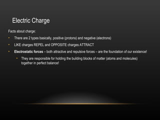 Electric Charge
Facts about charge:
•   There are 2 types basically, positive (protons) and negative (electrons)
•   LIKE charges REPEL and OPPOSITE charges ATTRACT
•   Electrostatic forces – both attractive and repulsive forces – are the foundation of our existence!
     • They are responsible for holding the building blocks of matter (atoms and molecules)
       together in perfect balance!
 