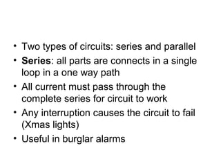 • Two types of circuits: series and parallel
• Series: all parts are connects in a single
loop in a one way path
• All current must pass through the
complete series for circuit to work
• Any interruption causes the circuit to fail
(Xmas lights)
• Useful in burglar alarms
 